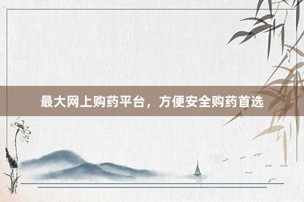 最大网上购药平台，方便安全购药首选