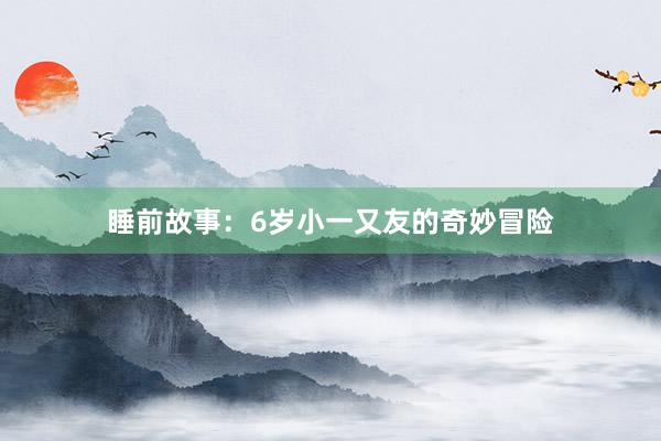 睡前故事:6岁小一又友的奇妙冒险