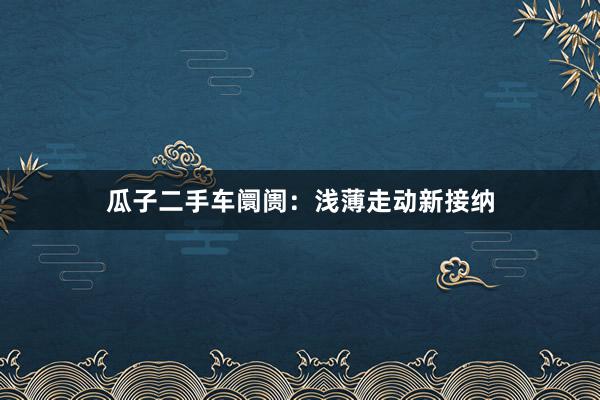 瓜子二手车阛阓：浅薄走动新接纳